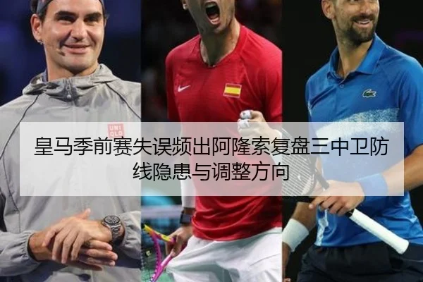 皇马季前赛失误频出阿隆索复盘三中卫防线隐患与调整方向